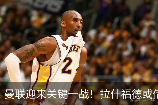 曼联迎来关键一战！拉什福德或借机复苏